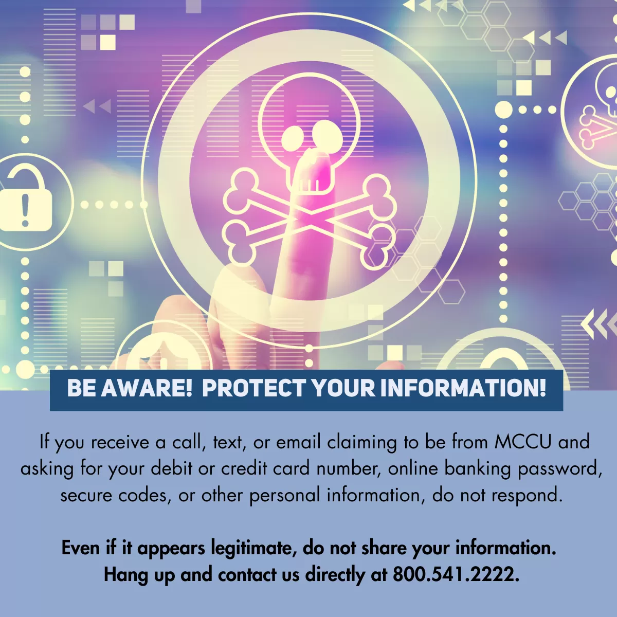 Protect your Information. If you receive a call, text, or email claiming to be from MCCU and asking for your debit or credit card number, online banking password, secure codes, or other personal information, do not respond.  Even if it appears legitimate, do not share your information.  Hang up and contact us directly at 800.541.2222.